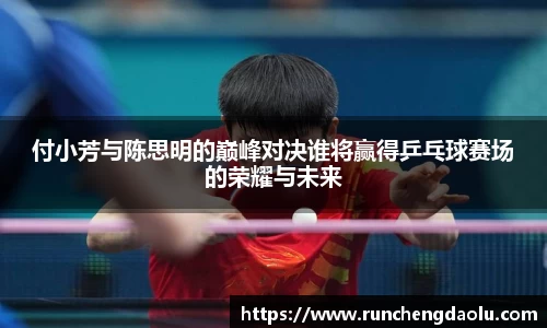 付小芳与陈思明的巅峰对决谁将赢得乒乓球赛场的荣耀与未来