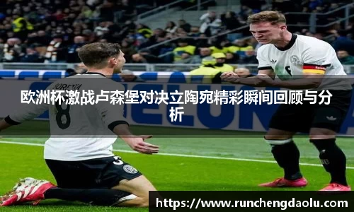 欧洲杯激战卢森堡对决立陶宛精彩瞬间回顾与分析