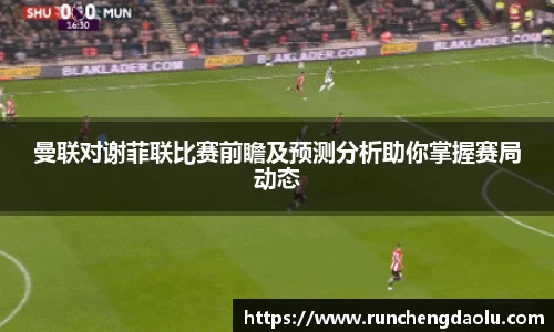 曼联对谢菲联比赛前瞻及预测分析助你掌握赛局动态
