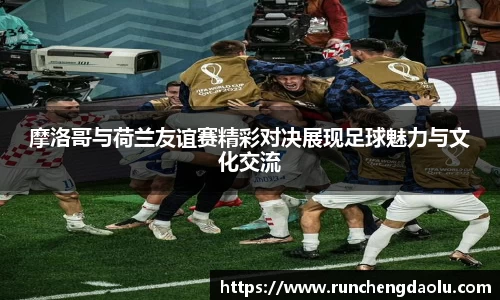 摩洛哥与荷兰友谊赛精彩对决展现足球魅力与文化交流