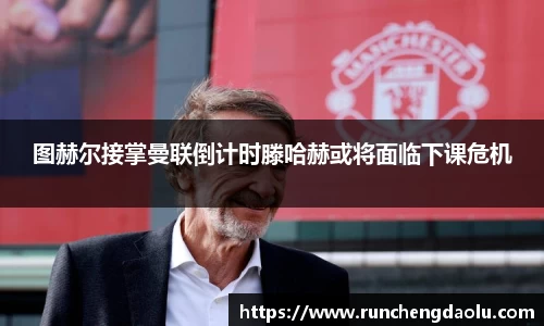 图赫尔接掌曼联倒计时滕哈赫或将面临下课危机