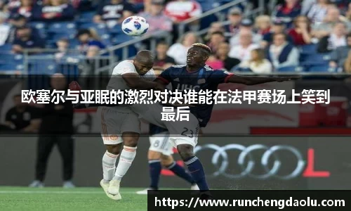 欧塞尔与亚眠的激烈对决谁能在法甲赛场上笑到最后