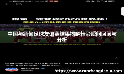 中国与缅甸足球友谊赛结果揭晓精彩瞬间回顾与分析