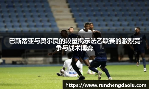巴斯蒂亚与奥尔良的较量揭示法乙联赛的激烈竞争与战术博弈
