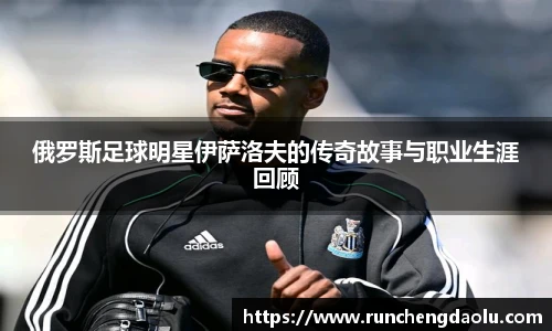 俄罗斯足球明星伊萨洛夫的传奇故事与职业生涯回顾