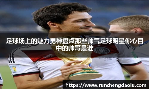 足球场上的魅力男神盘点那些帅气足球明星你心目中的帅哥是谁